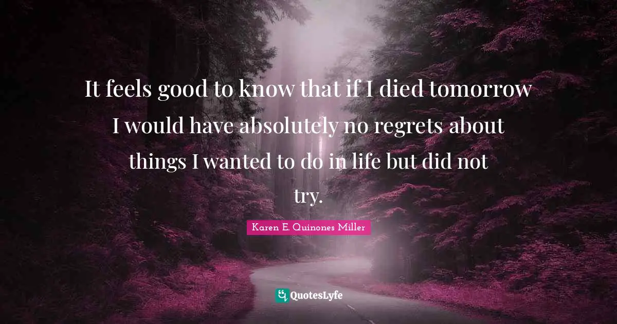 It feels good to know that if I died tomorrow I would have absolutely no regrets about things I wanted to do in life but did not try.