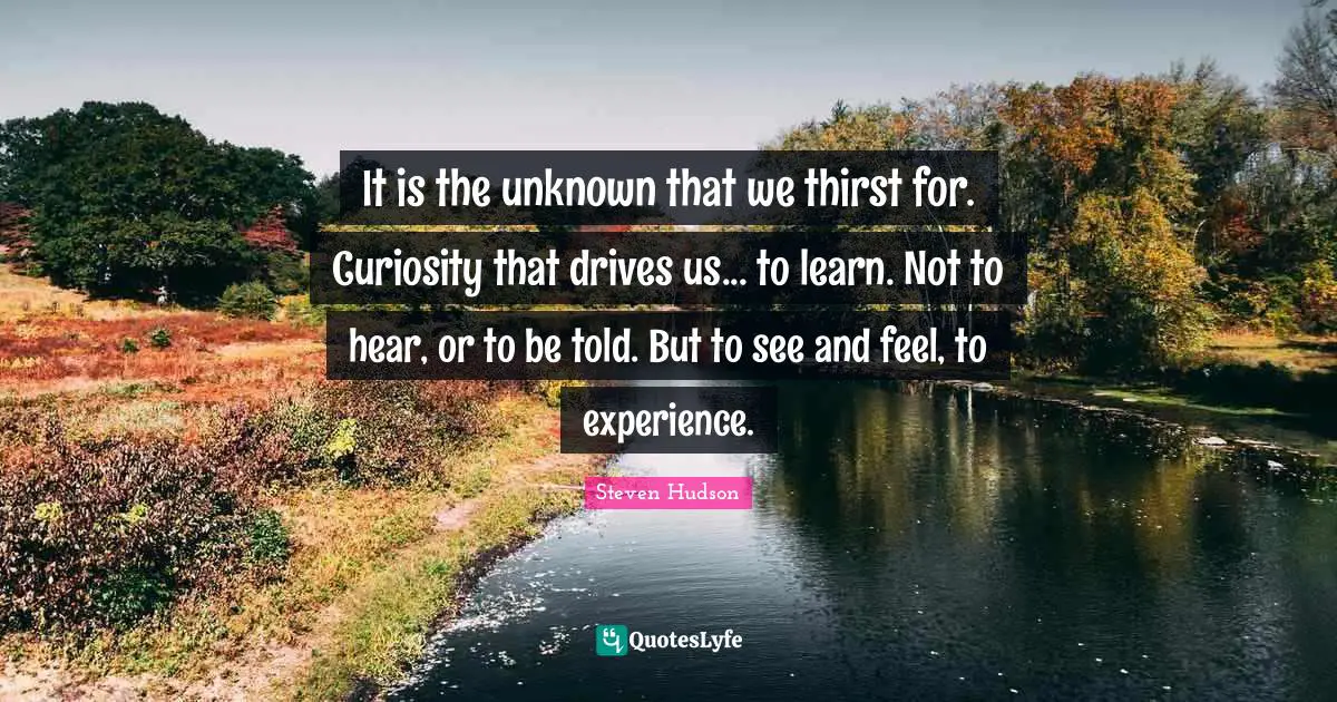 It is the unknown that we thirst for. Curiosity that drives us... to learn. Not to hear, or to be told. But to see and feel, to experience.