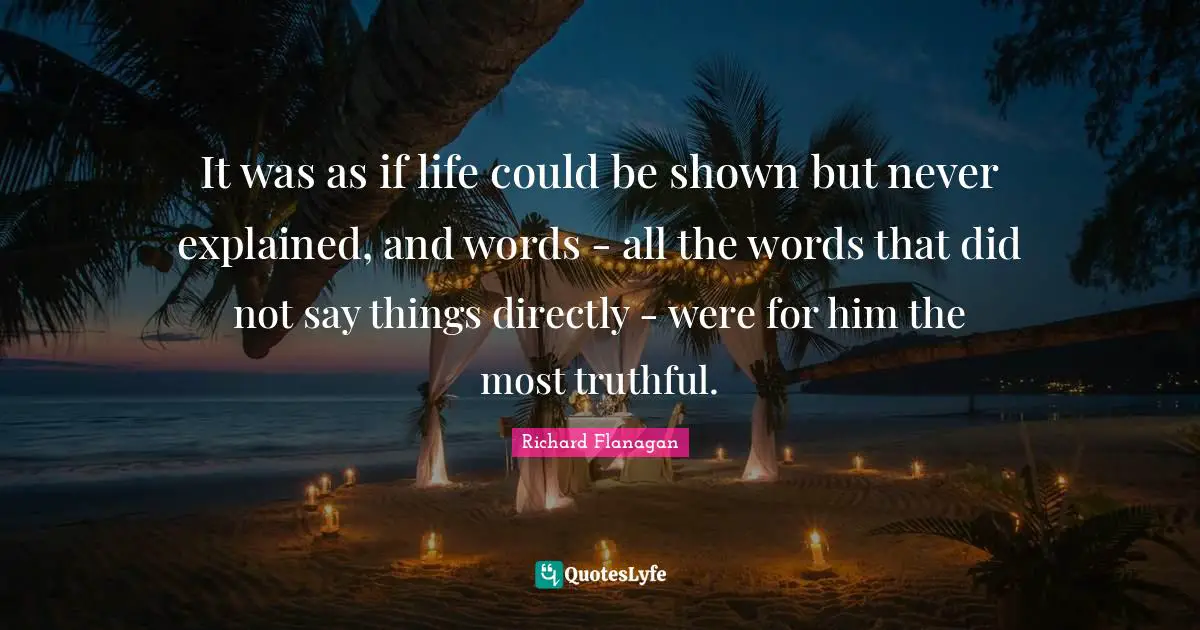 Richard Flanagan Quotes: "It was as if life could be shown but never explained, and words - all the words that did not say things directly - were for him the most truthful."