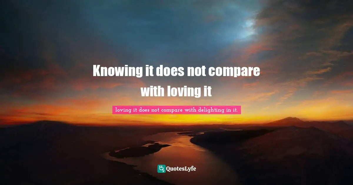 Knowing it does not compare with loving it