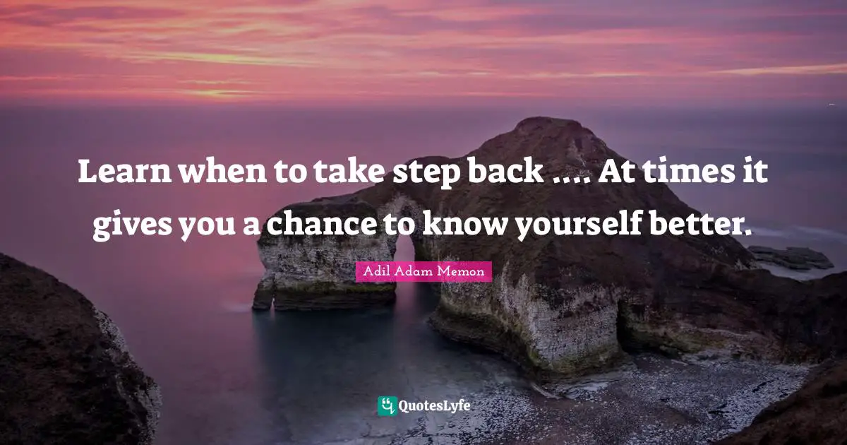 Learn when to take step back .... At times it gives you a chance to know yourself better.