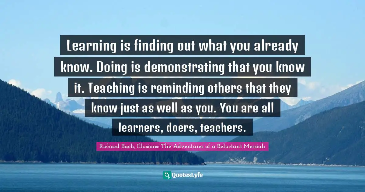 Learning is finding out what you already know. Doing is demonstrating that you know it. Teaching is reminding others that they know just as well as you. You are all learners, doers, teachers.