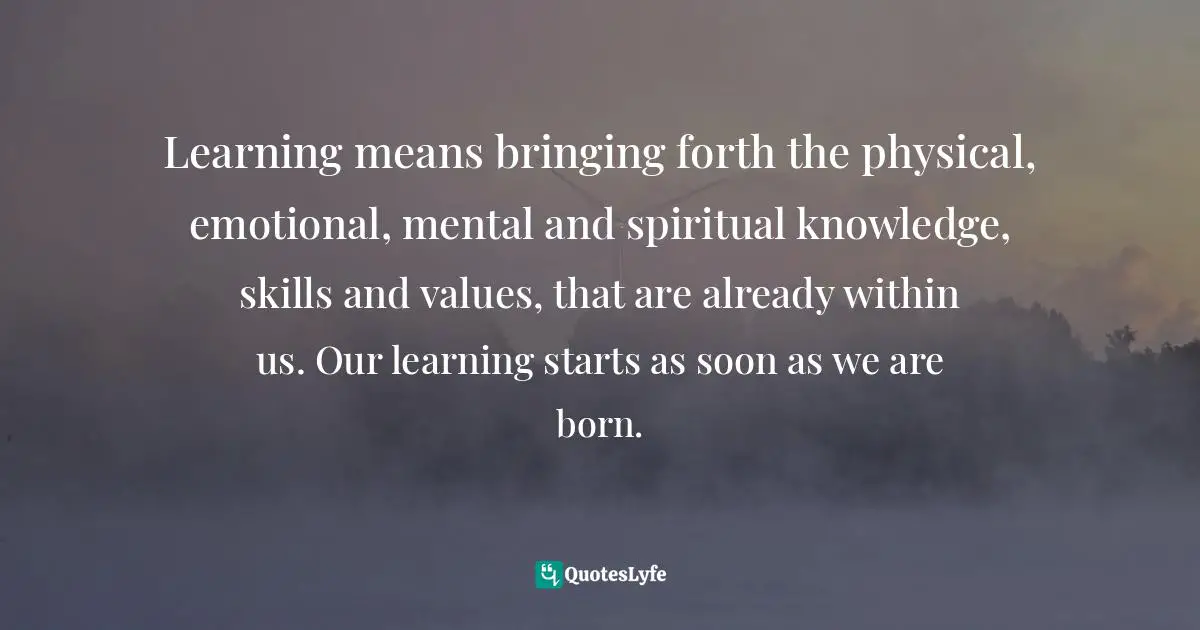Learning means bringing forth the physical, emotional, mental and spiritual knowledge, skills and values, that are already within us. Our learning starts as soon as we are born.