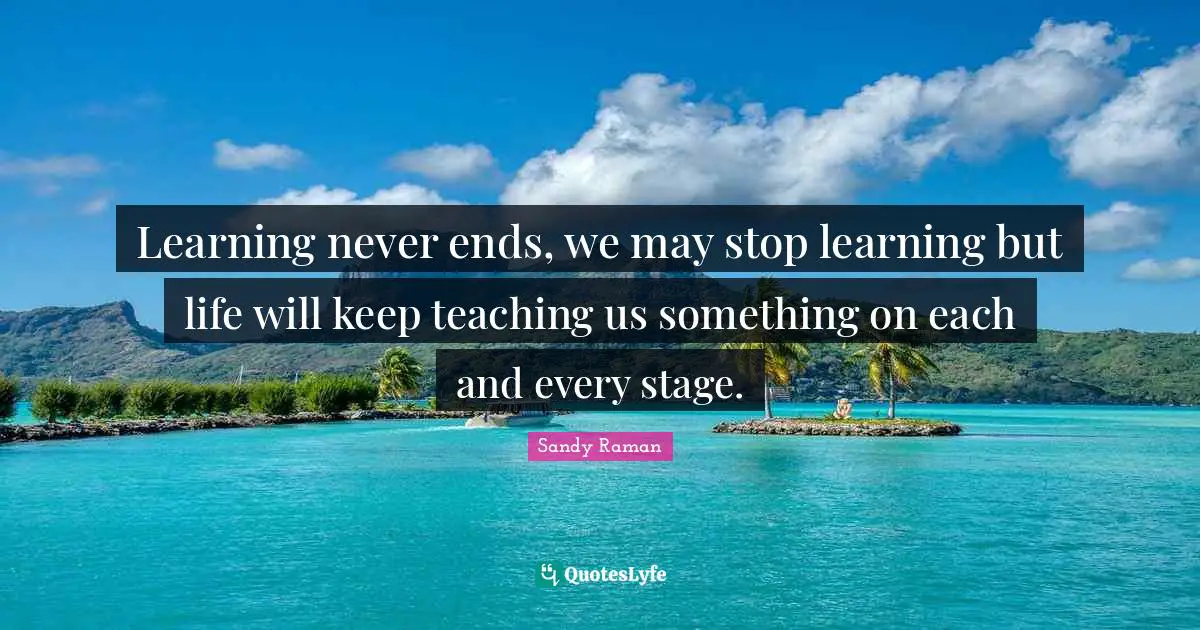 Learning never ends, we may stop learning but life will keep teaching us something on each and every stage.