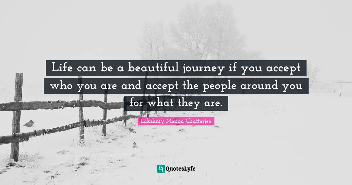 Life can be a beautiful journey if you accept who you are and accept the people around you for what they are.