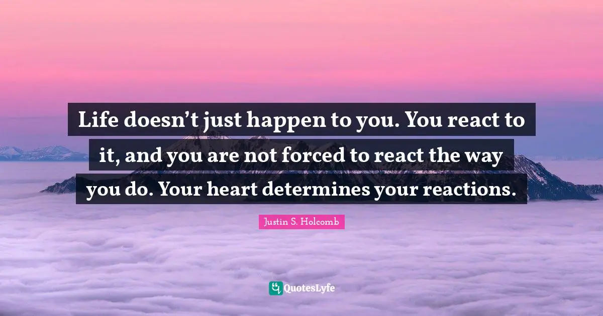 Life doesn’t just happen to you. You react to it, and you are not forced to react the way you do. Your heart determines your reactions.