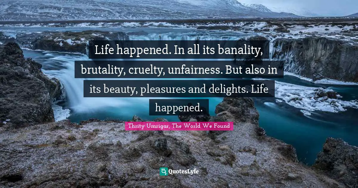 Life happened. In all its banality, brutality, cruelty, unfairness. But also in its beauty, pleasures and delights. Life happened.