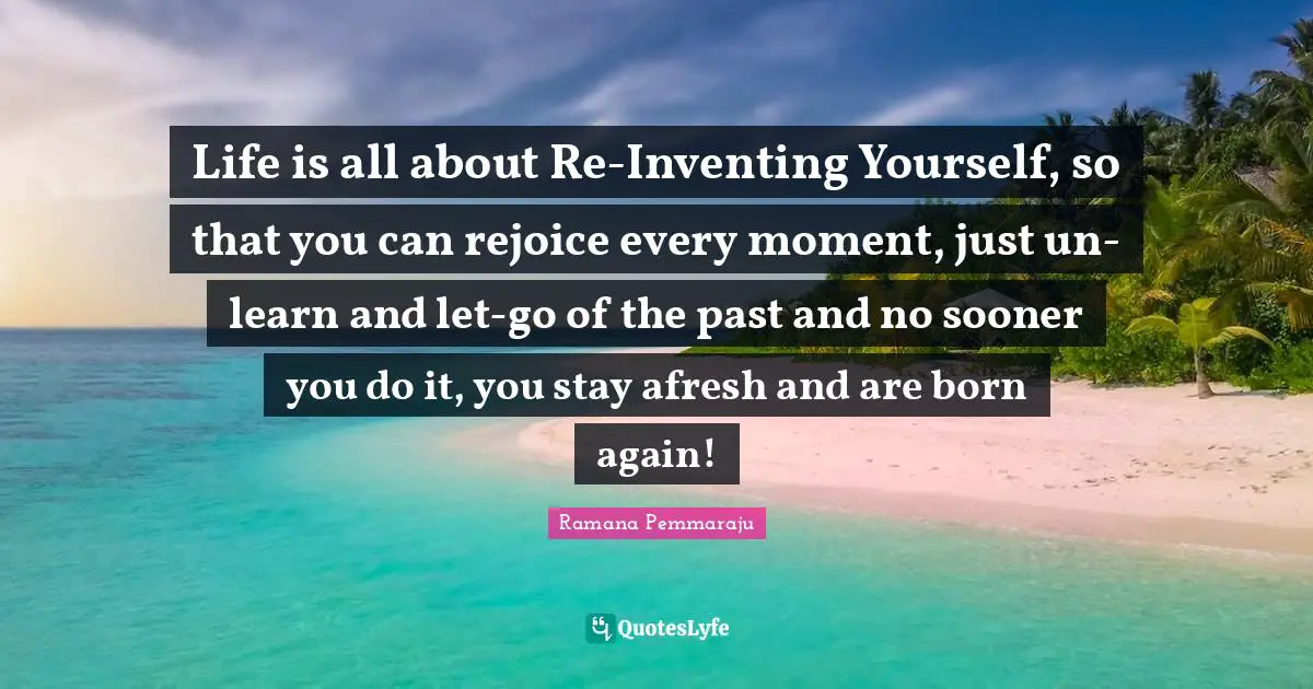 Life is all about Re-Inventing Yourself, so that you can rejoice every moment, just un-learn and let-go of the past and no sooner you do it, you stay afresh and are born again!