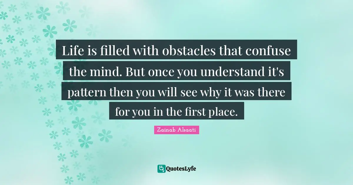 Life is filled with obstacles that confuse the mind. But once you understand it's pattern then you will see why it was there for you in the first place.