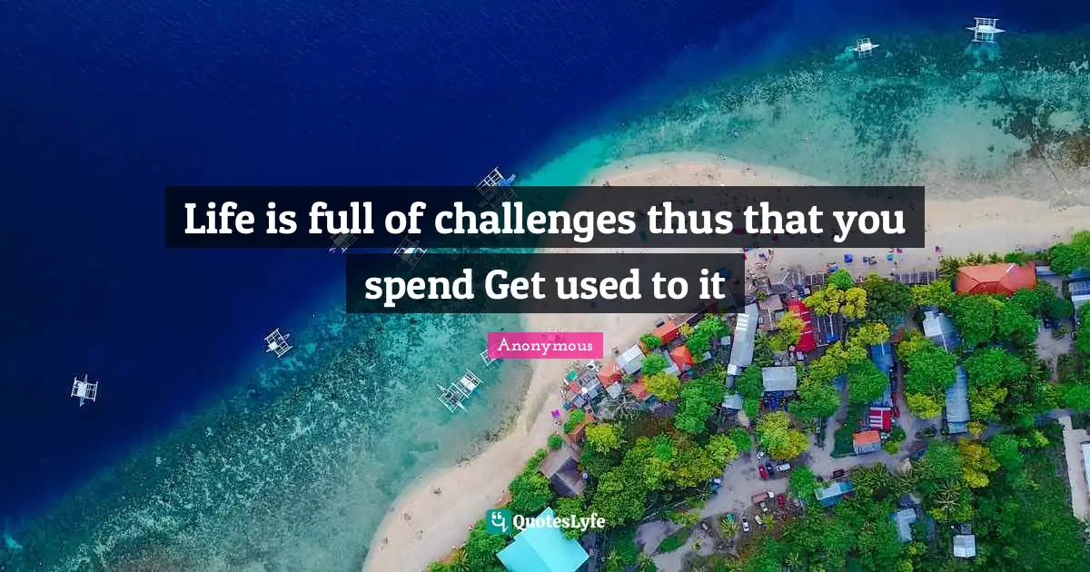Life is full of challenges thus that you spend Get used to it