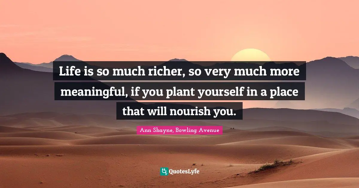 Life is so much richer, so very much more meaningful, if you plant yourself in a place that will nourish you.