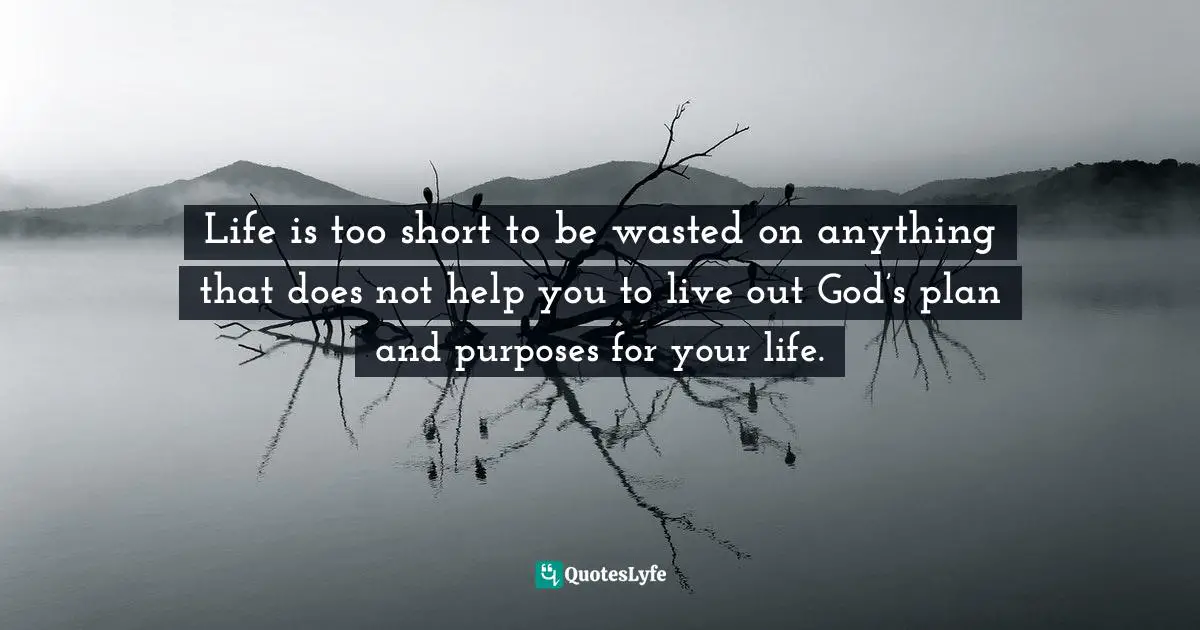 Life is too short to be wasted on anything that does not help you to live out God’s plan and purposes for your life.