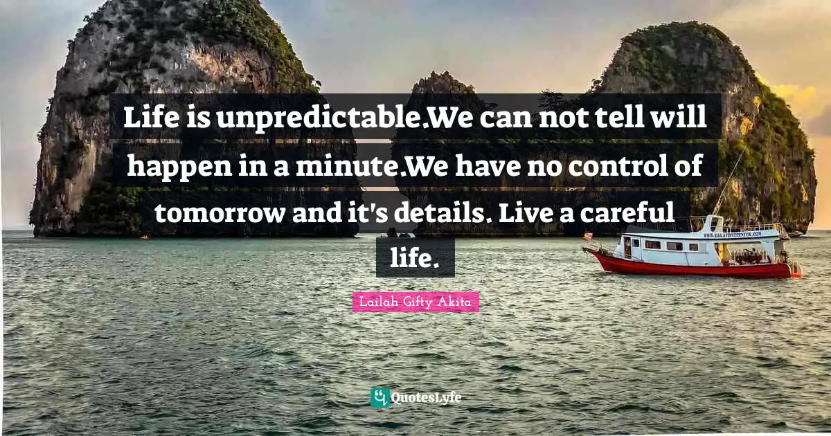Life is unpredictable.We can not tell will happen in a minute.We have no control of tomorrow and it's details. Live a careful life.