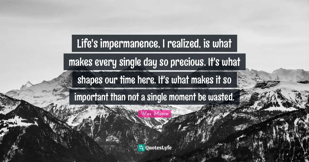 Life And Living Quotes: "Life's impermanence, I realized, is what makes every single day so precious. It's what shapes our time here. It's what makes it so important than not a single moment be wasted."