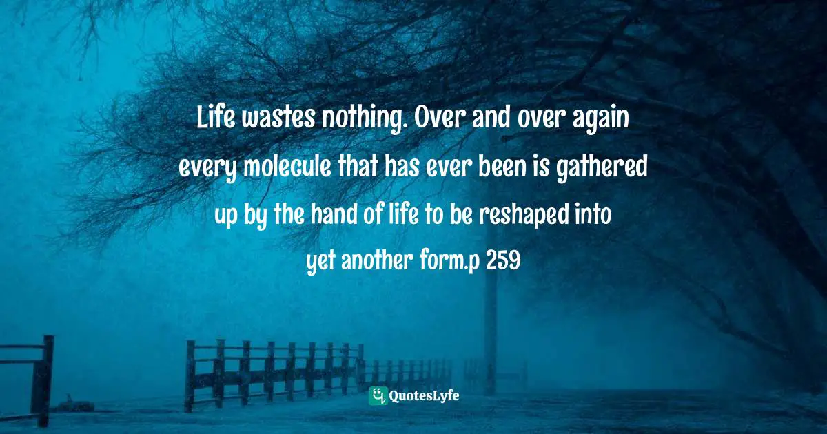Life wastes nothing. Over and over again every molecule that has ever been is gathered up by the hand of life to be reshaped into yet another form.p 259