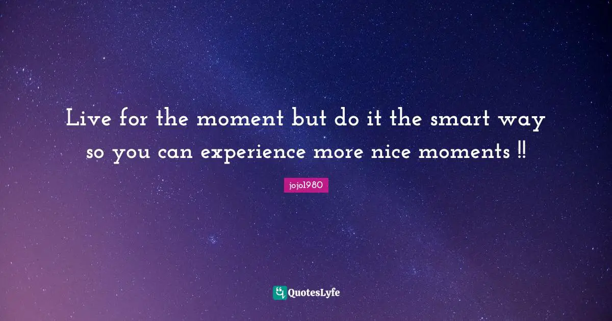 Live for the moment but do it the smart way so you can experience more nice moments !!