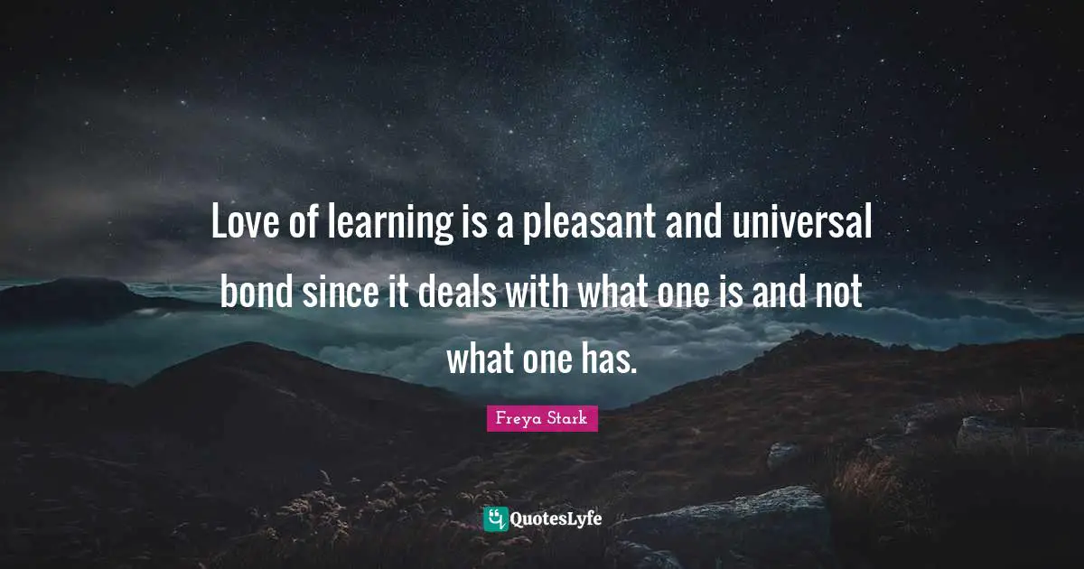 Love of learning is a pleasant and universal bond since it deals with what one is and not what one has.