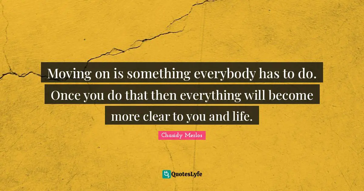 Moving on is something everybody has to do. Once you do that then everything will become more clear to you and life.