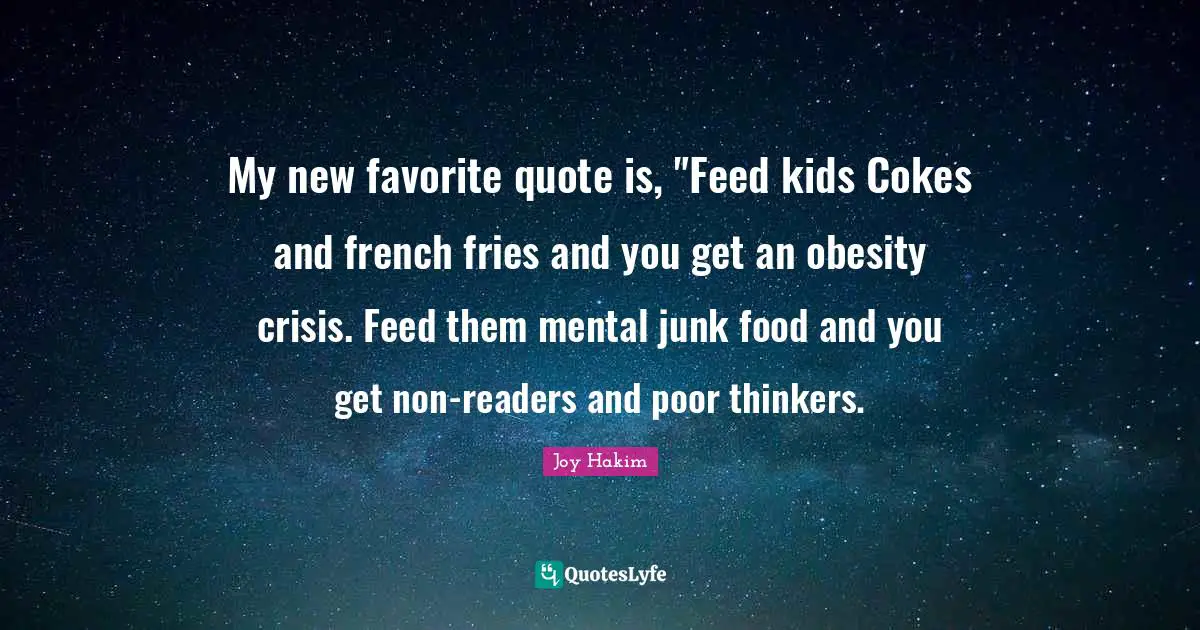 My new favorite quote is, "Feed kids Cokes and french fries and you get an obesity crisis. Feed them mental junk food and you get non-readers and poor thinkers.