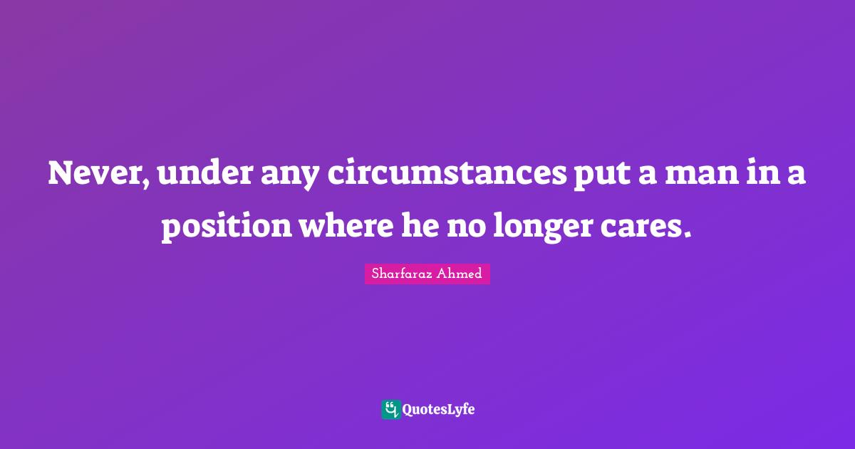 Never, under any circumstances put a man in a position where he no longer cares.