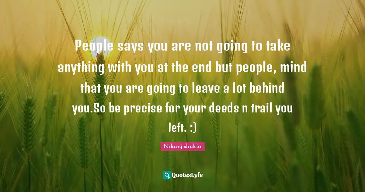 People says you are not going to take anything with you at the end but people, mind that you are going to leave a lot behind you.So be precise for your deeds n trail you left. :)