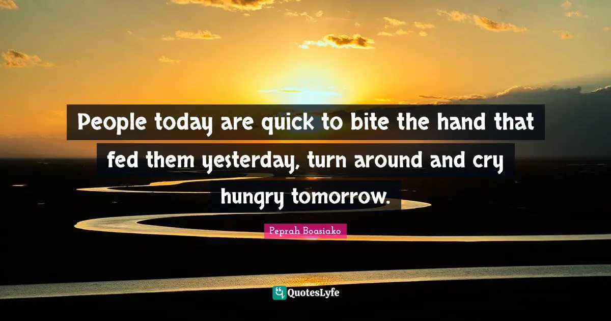 People today are quick to bite the hand that fed them yesterday, turn around and cry hungry tomorrow.