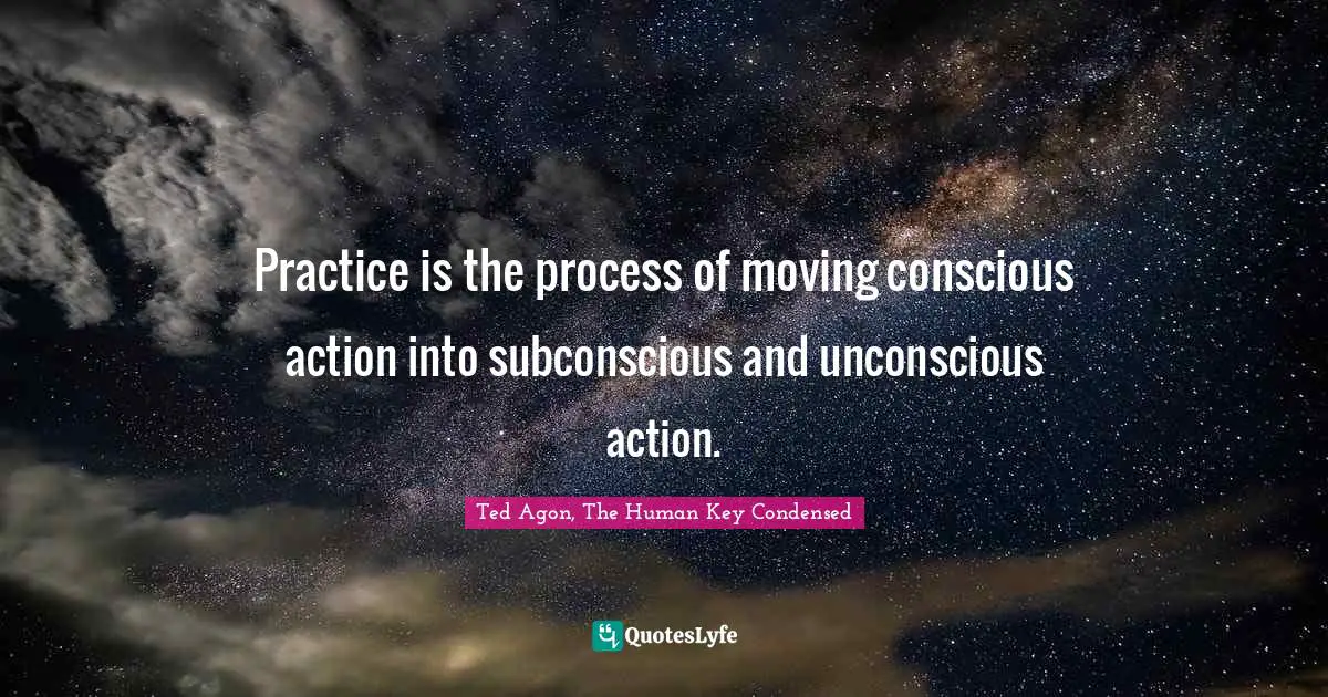Practice is the process of moving conscious action into subconscious and unconscious action.