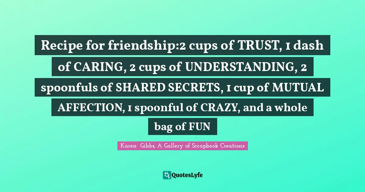 Karen  Gibbs, A Gallery of Scrapbook Creations Quotes: Recipe for friendship:2 cups of TRUST, 1 dash of CARING, 2 cups of UNDERSTANDING, 2 spoonfuls of SHARED SECRETS, 1 cup of MUTUAL AFFECTION, 1 spoonful of CRAZY, and a whole bag of FUN