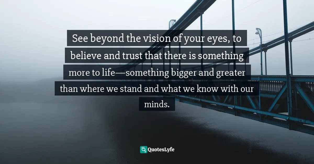 See beyond the vision of your eyes, to believe and trust that there is something more to life—something bigger and greater than where we stand and what we know with our minds.