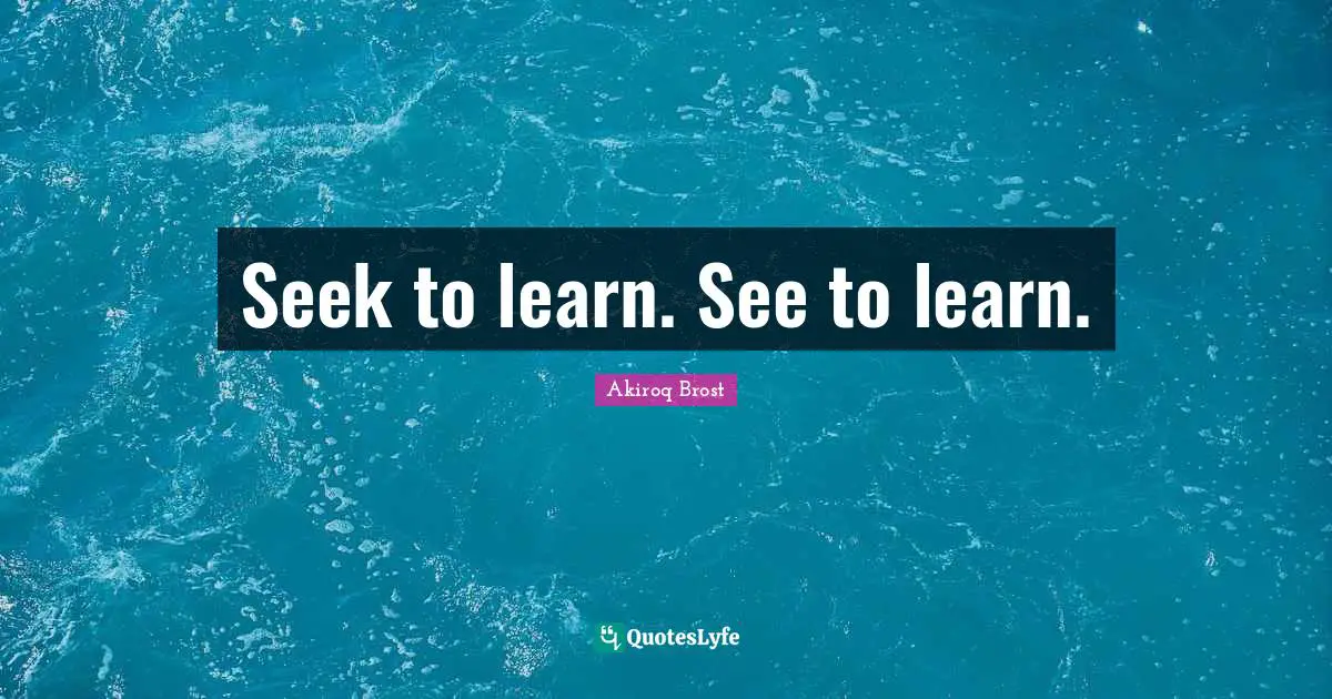 Seek to learn. See to learn.