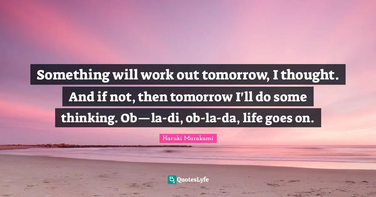 Something will work out tomorrow, I thought. And if not, then tomorrow I'll do some thinking. Ob—la-di, ob-la-da, life goes on.