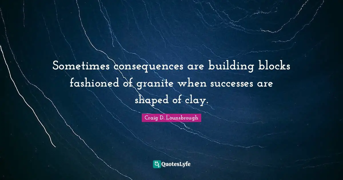Sometimes consequences are building blocks fashioned of granite when successes are shaped of clay.