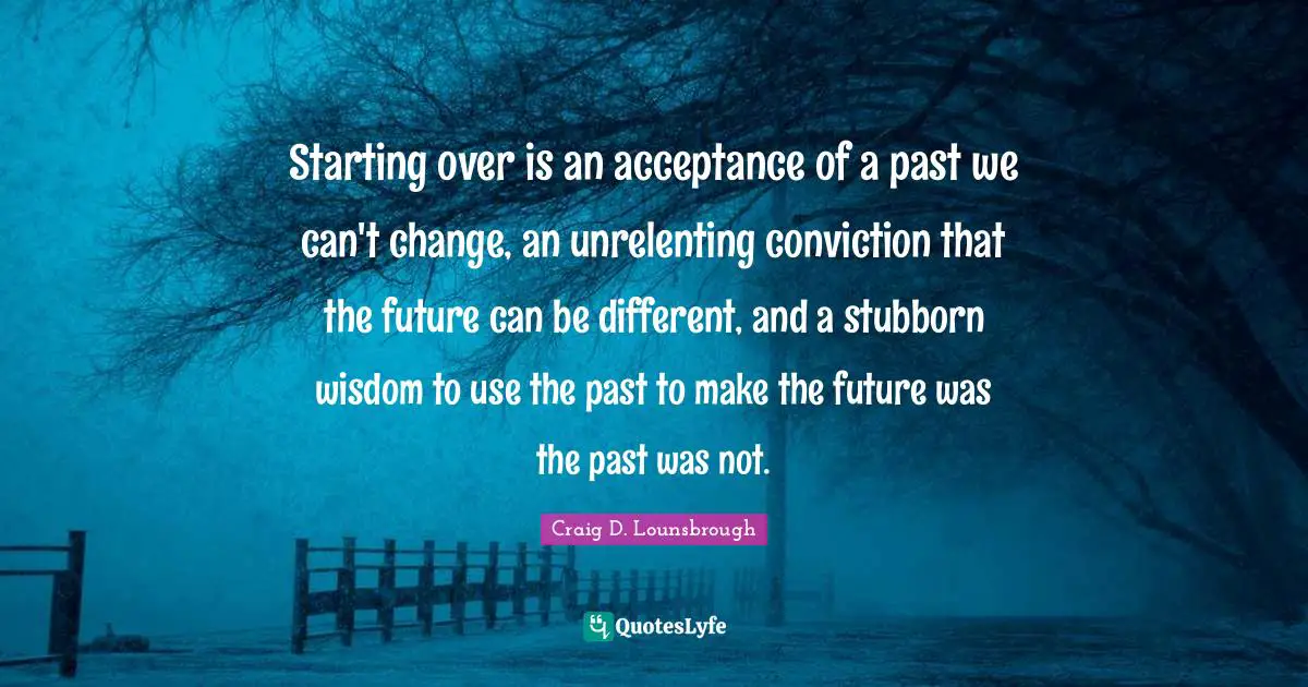 Starting over is an acceptance of a past we can't change, an unrelenting conviction that the future can be different, and a stubborn wisdom to use the past to make the future was the past was not.