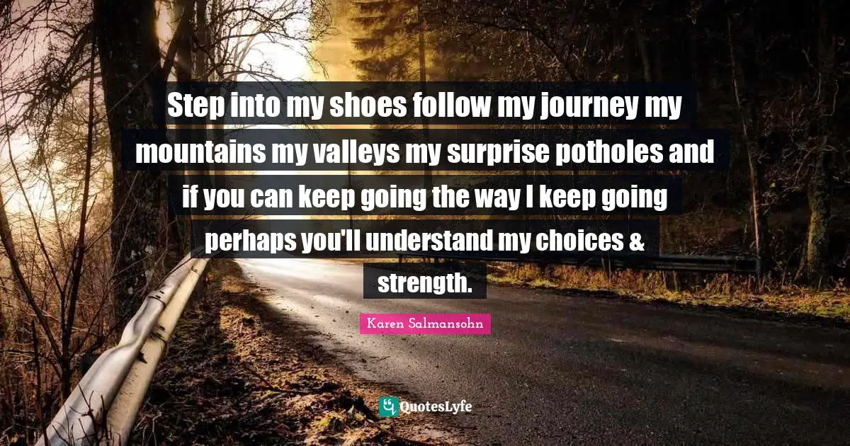 Karen Salmansohn Quotes: "Step into my shoes follow my journey my mountains my valleys my surprise potholes and if you can keep going the way I keep going perhaps you'll understand my choices & strength."