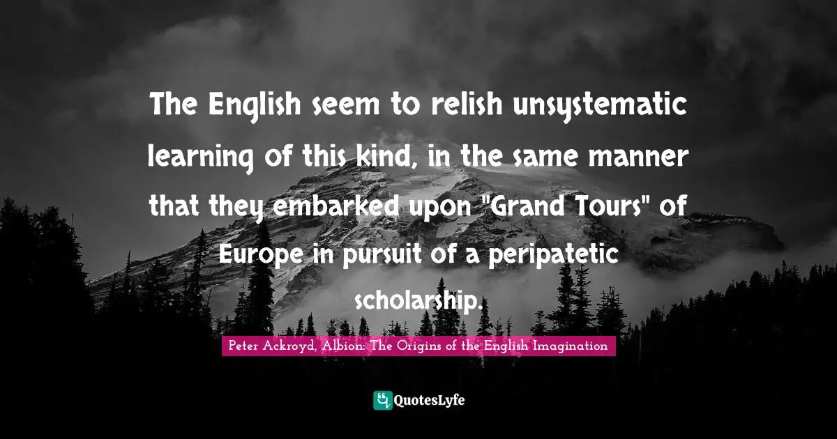 The English seem to relish unsystematic learning of this kind, in the same manner that they embarked upon "Grand Tours" of Europe in pursuit of a peripatetic scholarship.