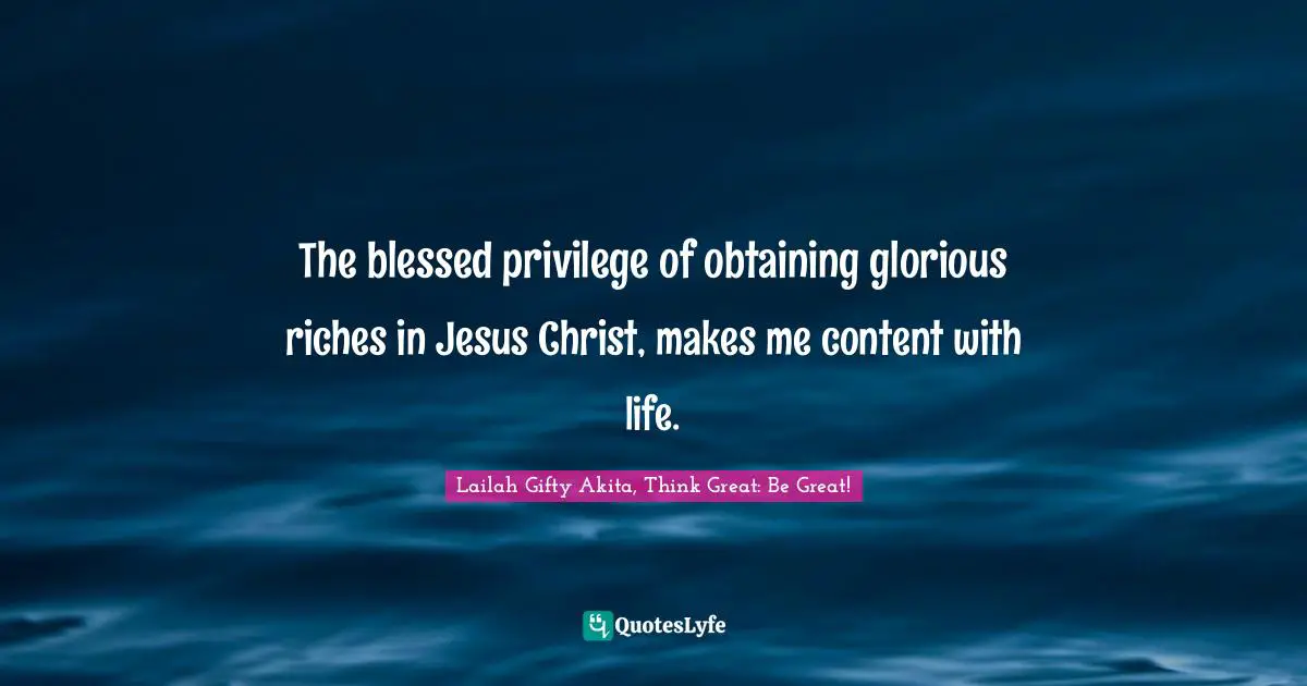 The blessed privilege of obtaining glorious riches in Jesus Christ, makes me content with life.
