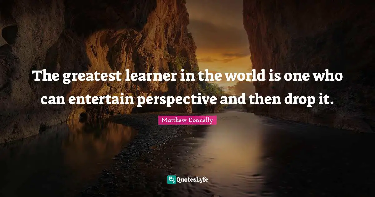 The greatest learner in the world is one who can entertain perspective and then drop it.