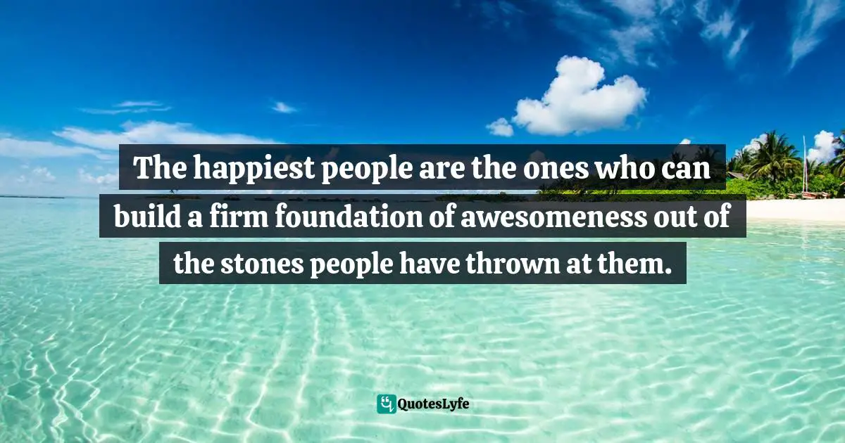 The happiest people are the ones who can build a firm foundation of awesomeness out of the stones people have thrown at them.