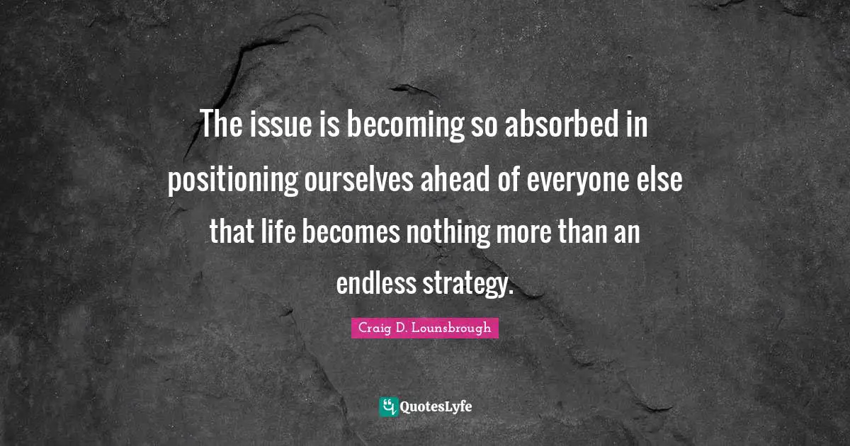 The issue is becoming so absorbed in positioning ourselves ahead of everyone else that life becomes nothing more than an endless strategy.