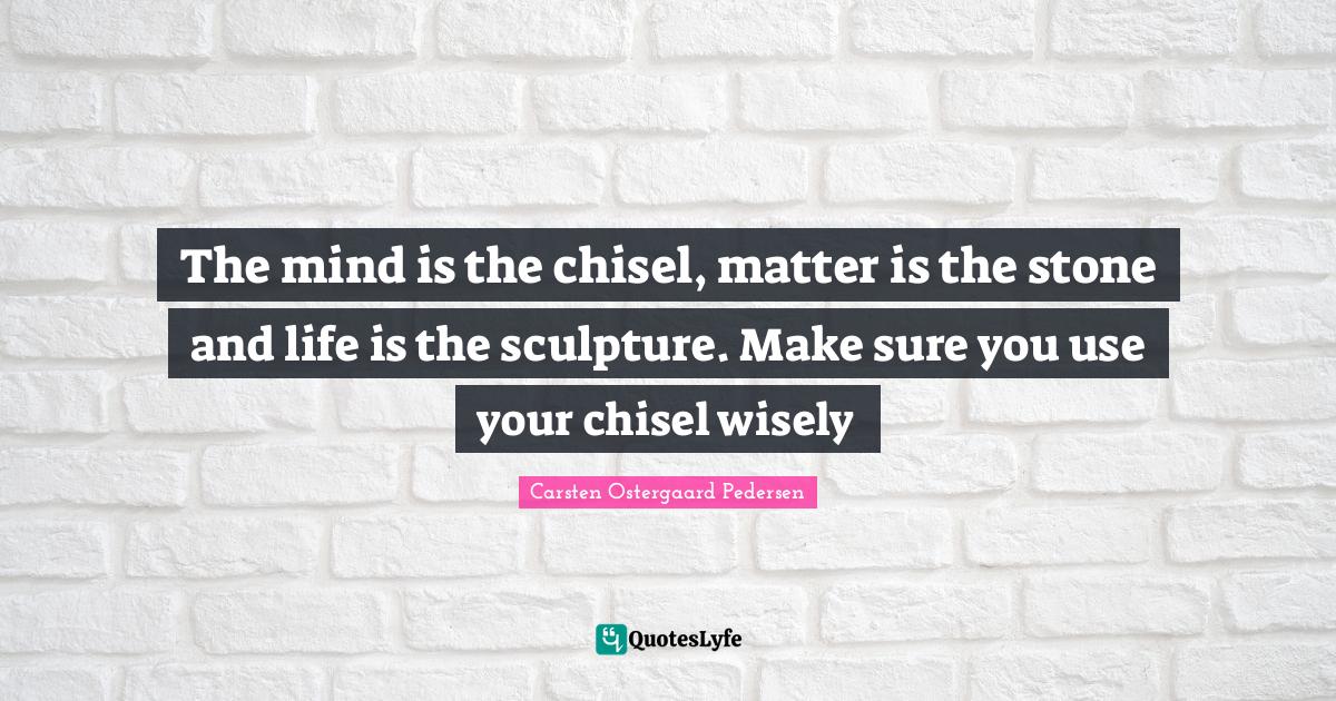 The mind is the chisel, matter is the stone and life is the sculpture