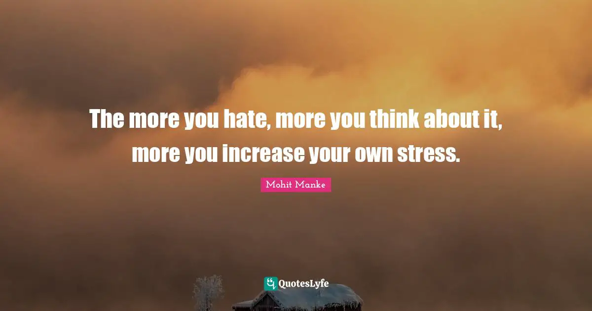 The more you hate, more you think about it, more you increase your own stress.
