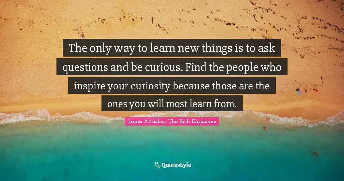 The only way to learn new things is to ask questions and be curious. Find the people who inspire your curiosity because those are the ones you will most learn from.
