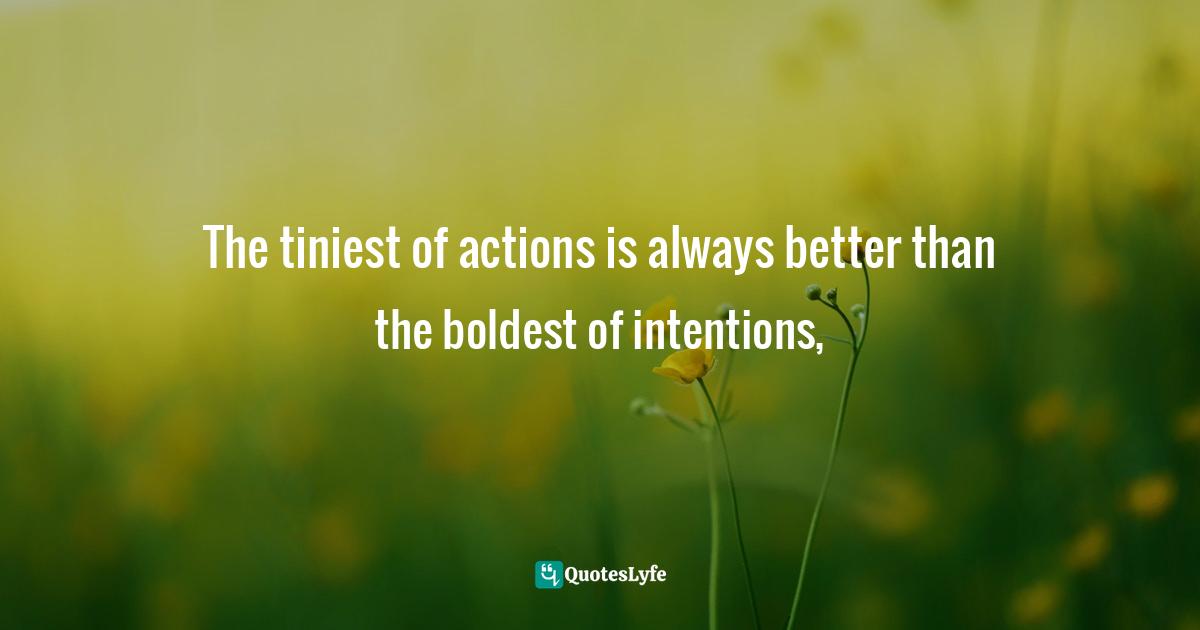 The tiniest of actions is always better than the boldest of intentions, 