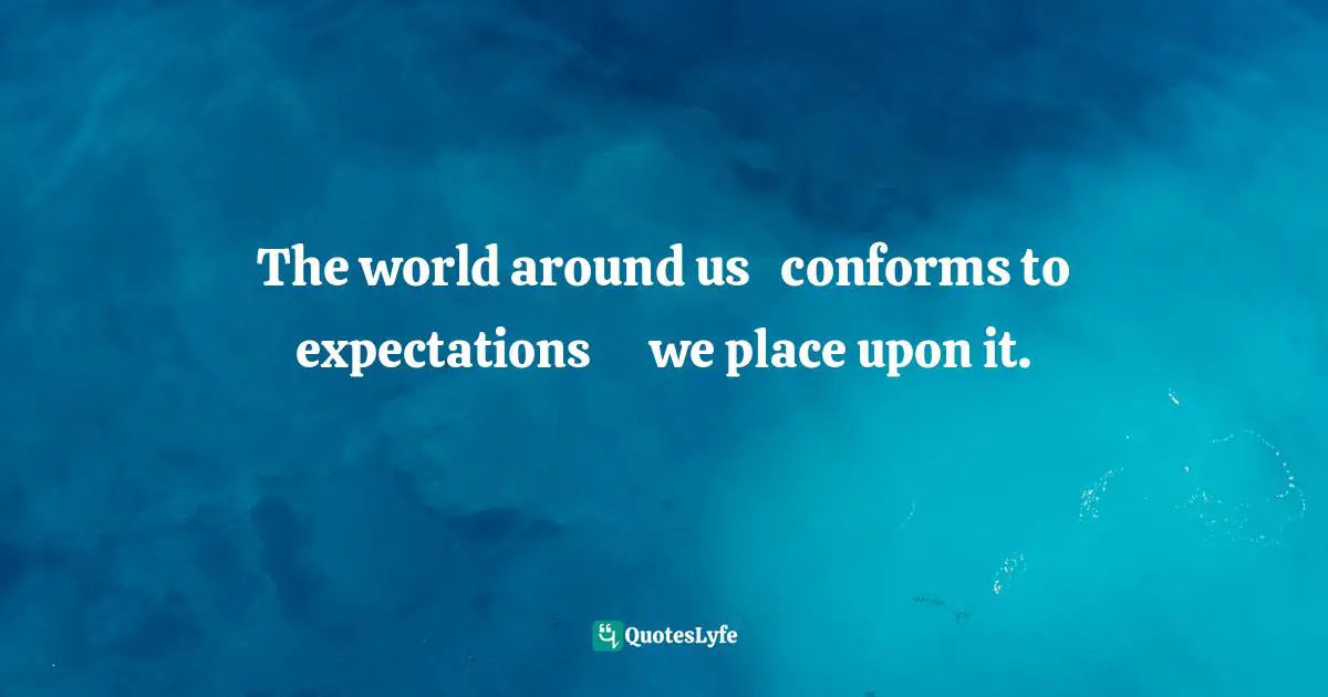 The world around us   conforms to expectations      we place upon it.