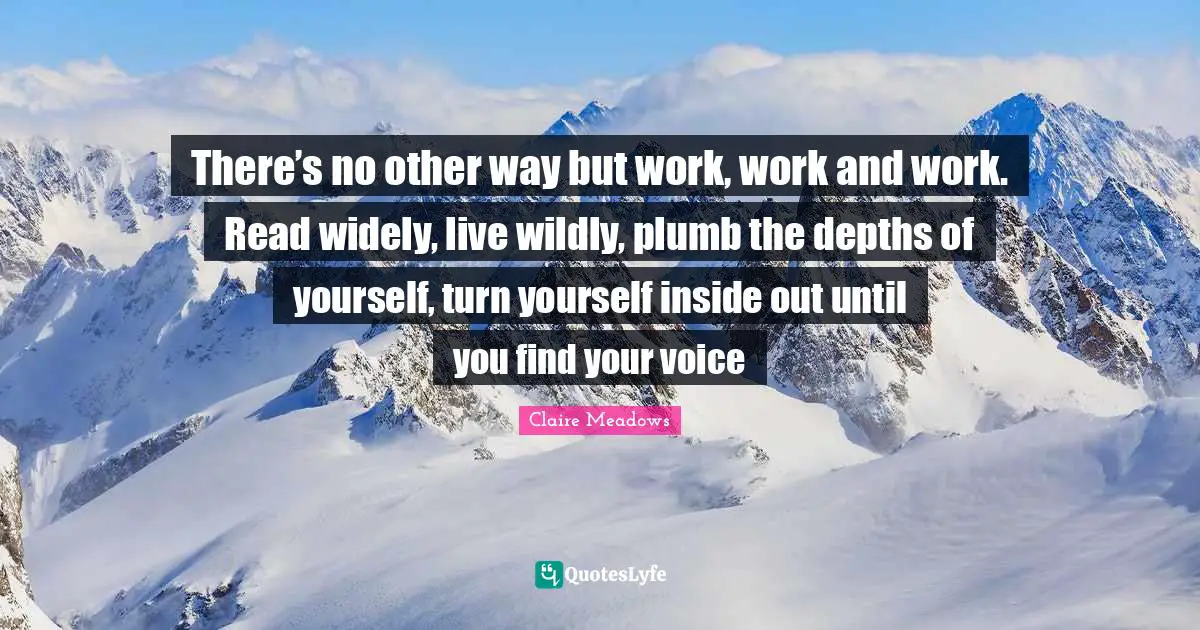 There’s no other way but work, work and work. Read widely, live wildly, plumb the depths of your­self, turn your­self inside out until you find your voice