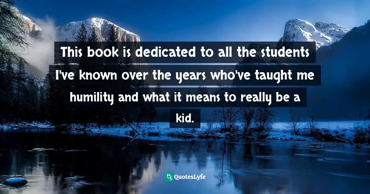 This book is dedicated to all the students I've known over the years who've taught me humility and what it means to really be a kid.
