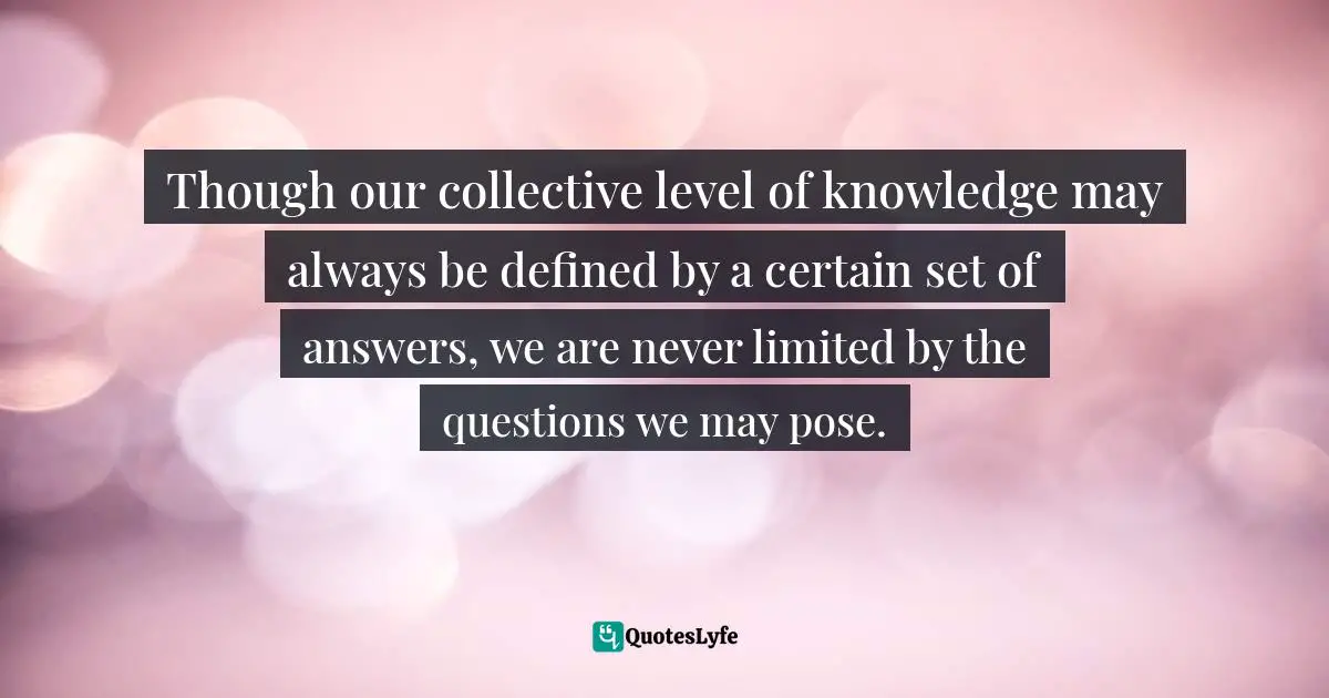 Though our collective level of knowledge may always be defined by a certain set of answers, we are never limited by the questions we may pose.