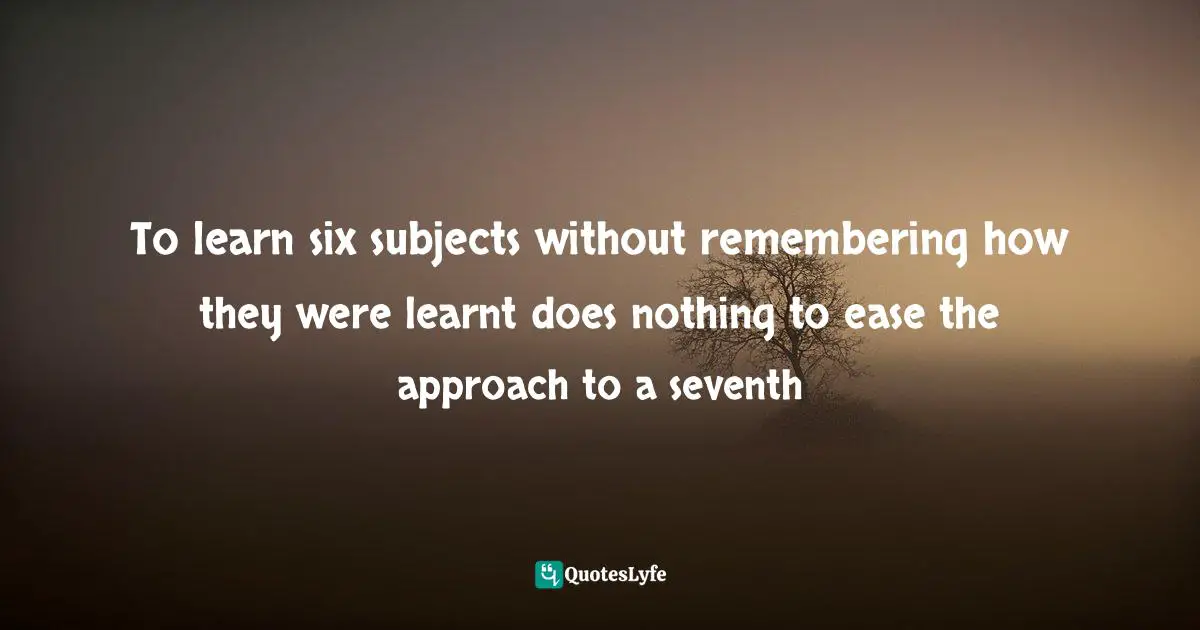 To learn six subjects without remembering how they were learnt does nothing to ease the approach to a seventh