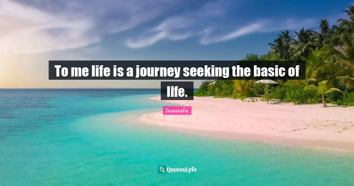 To me life is a journey seeking the basic of life.