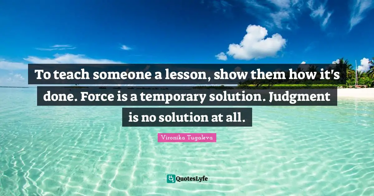 To teach someone a lesson, show them how it's done. Force is a temporary solution. Judgment is no solution at all.